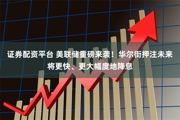 证券配资平台 美联储重磅来袭!华尔街押注未来将更快、更大幅度地降息