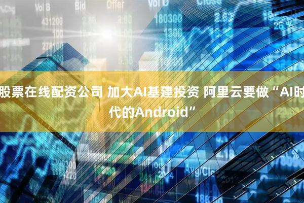 股票在线配资公司 加大AI基建投资 阿里云要做“AI时代的Android”