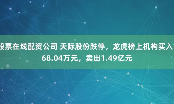 股票在线配资公司 天际股份跌停，龙虎榜上机构买入768.04万元，卖出1.49亿元