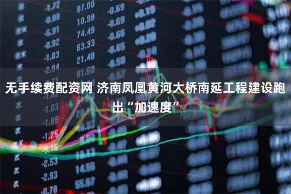 无手续费配资网 济南凤凰黄河大桥南延工程建设跑出“加速度”