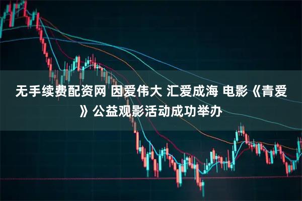 无手续费配资网 因爱伟大 汇爱成海 电影《青爱》公益观影活动成功举办