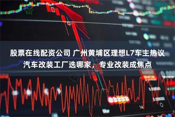 股票在线配资公司 广州黄埔区理想L7车主热议汽车改装工厂选哪家,专业改装成焦点